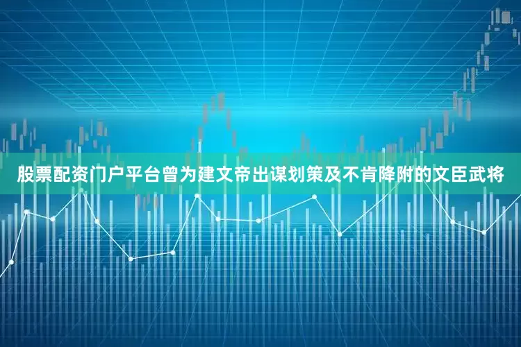 股票配资门户平台曾为建文帝出谋划策及不肯降附的文臣武将
