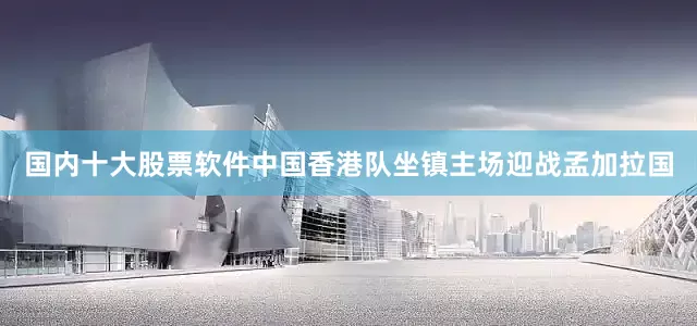 国内十大股票软件中国香港队坐镇主场迎战孟加拉国